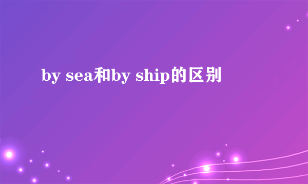 by sea和by ship的区别