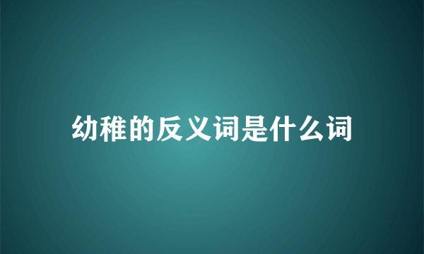 幼稚的反义词是什么词