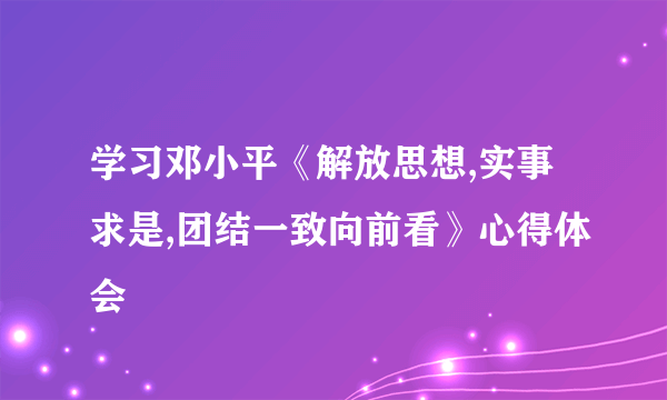 学习邓小平《解放思想,实事求是,团结一致向前看》心得体会