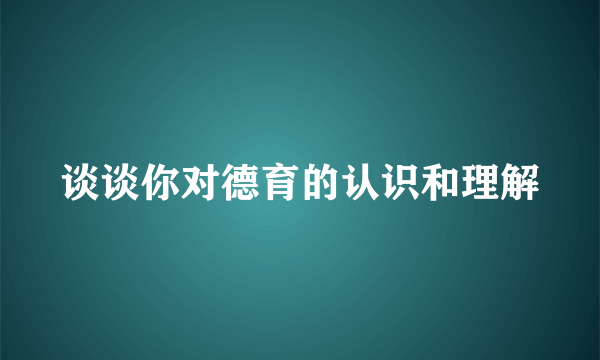 谈谈你对德育的认识和理解