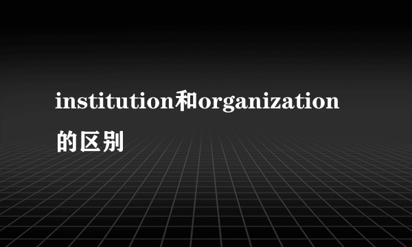institution和organization的区别