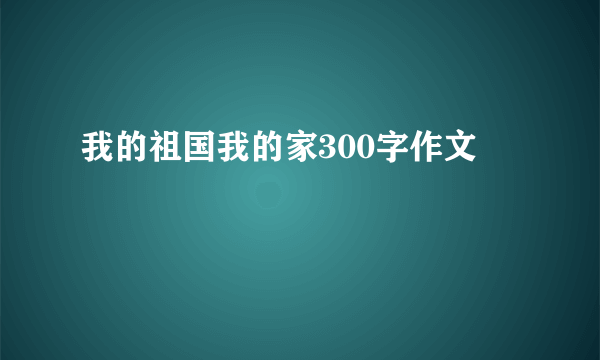 我的祖国我的家300字作文