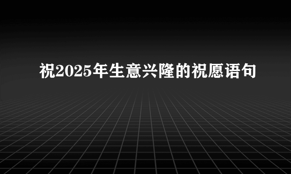 祝2025年生意兴隆的祝愿语句