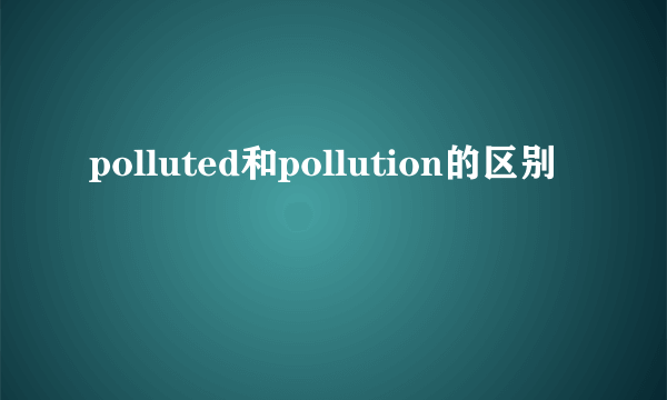 polluted和pollution的区别