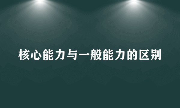 核心能力与一般能力的区别