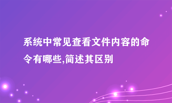 系统中常见查看文件内容的命令有哪些,简述其区别