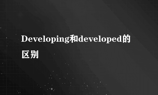 Developing和developed的区别