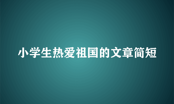 小学生热爱祖国的文章简短