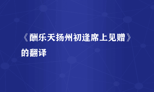 《酬乐天扬州初逢席上见赠》的翻译