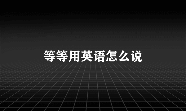 等等用英语怎么说