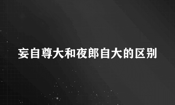 妄自尊大和夜郎自大的区别