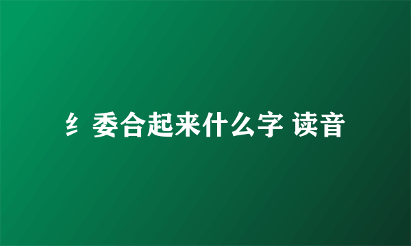 纟委合起来什么字 读音