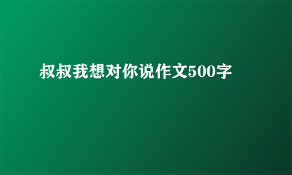 叔叔我想对你说作文500字