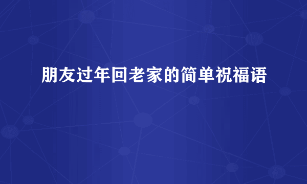 朋友过年回老家的简单祝福语