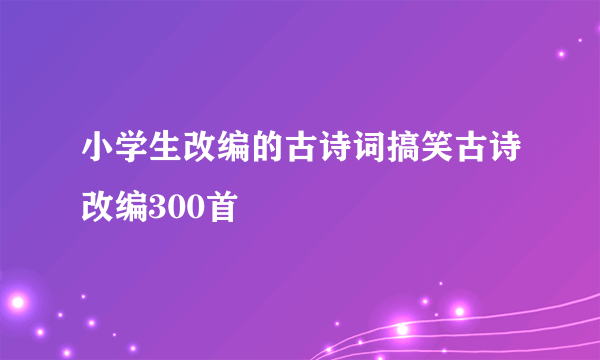 小学生改编的古诗词搞笑古诗改编300首