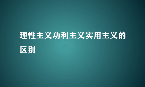 理性主义功利主义实用主义的区别