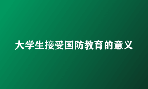 大学生接受国防教育的意义