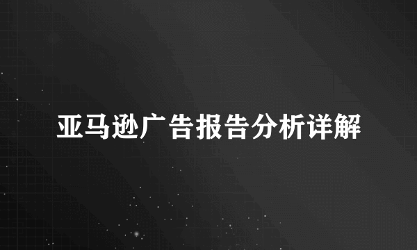 亚马逊广告报告分析详解
