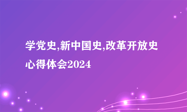 学党史,新中国史,改革开放史心得体会2024