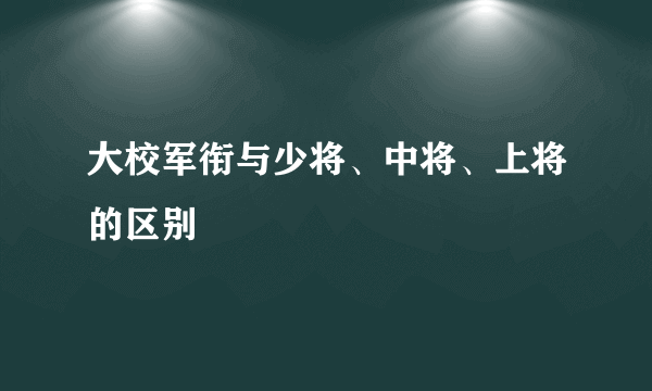 大校军衔与少将、中将、上将的区别