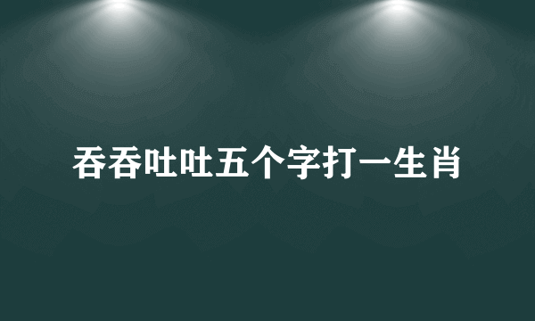 吞吞吐吐五个字打一生肖
