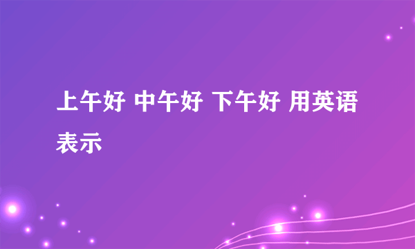 上午好 中午好 下午好 用英语表示