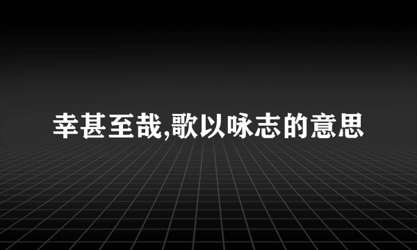 幸甚至哉,歌以咏志的意思