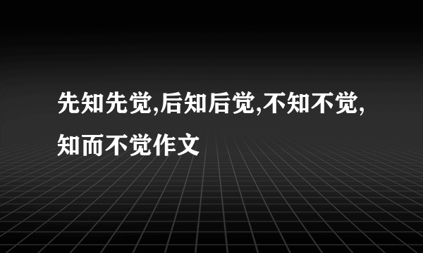 先知先觉,后知后觉,不知不觉,知而不觉作文
