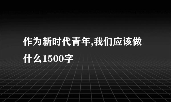 作为新时代青年,我们应该做什么1500字