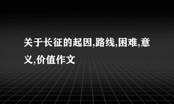 关于长征的起因,路线,困难,意义,价值作文