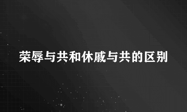 荣辱与共和休戚与共的区别