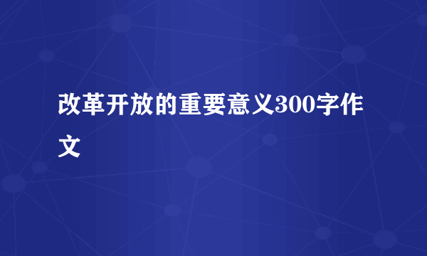 改革开放的重要意义300字作文