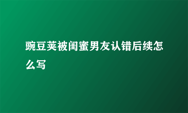 豌豆荚被闺蜜男友认错后续怎么写