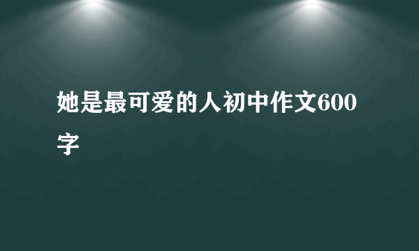 她是最可爱的人初中作文600字