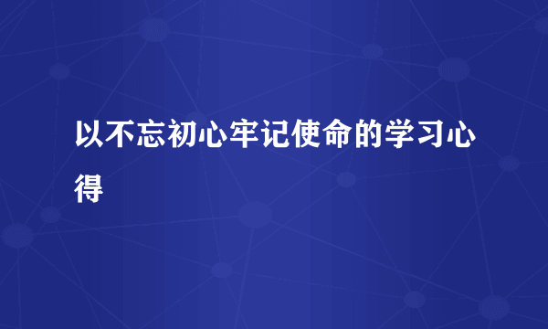 以不忘初心牢记使命的学习心得
