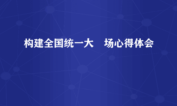 构建全国统一大巿场心得体会