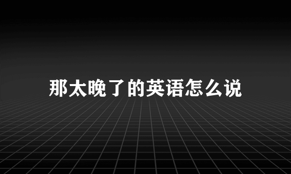 那太晚了的英语怎么说