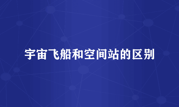 宇宙飞船和空间站的区别