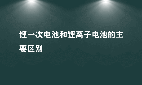 锂一次电池和锂离子电池的主要区别