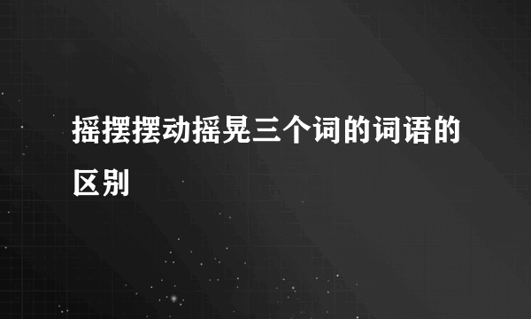 摇摆摆动摇晃三个词的词语的区别