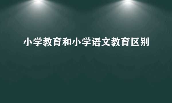小学教育和小学语文教育区别