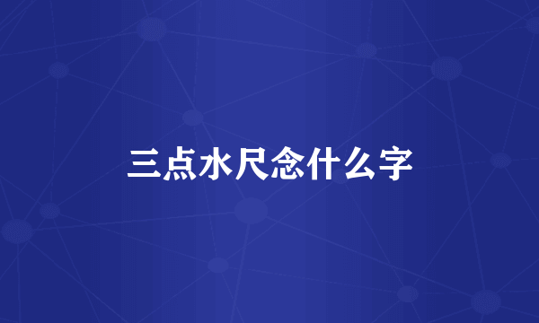 三点水尺念什么字