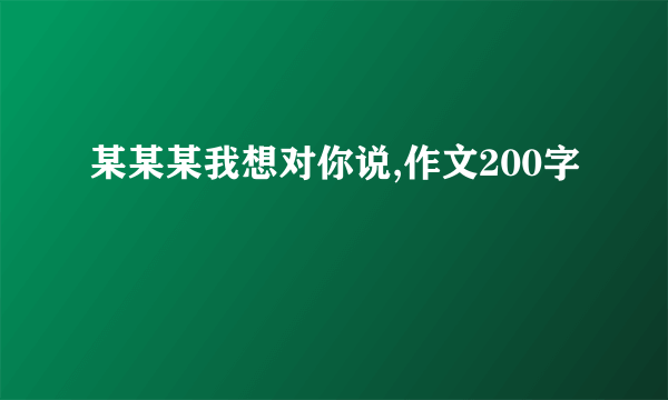 某某某我想对你说,作文200字