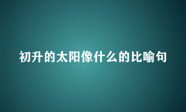 初升的太阳像什么的比喻句