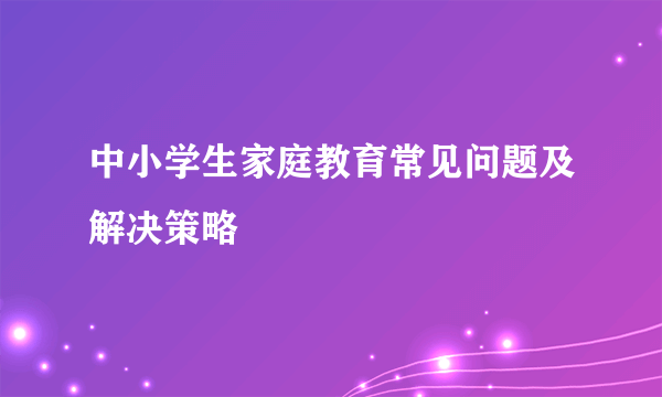 中小学生家庭教育常见问题及解决策略