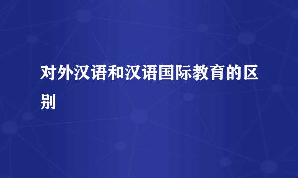 对外汉语和汉语国际教育的区别