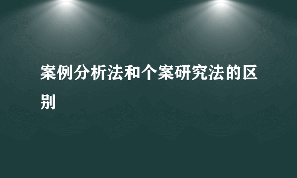 案例分析法和个案研究法的区别