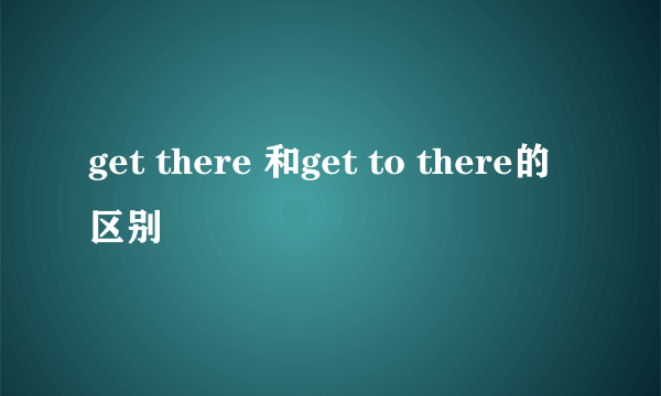get there 和get to there的区别