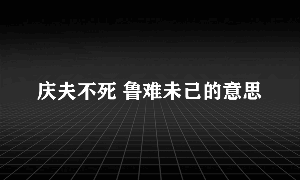 庆夫不死 鲁难未己的意思