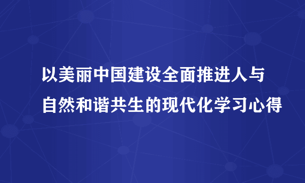 以美丽中国建设全面推进人与自然和谐共生的现代化学习心得